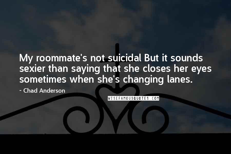 Chad Anderson Quotes: My roommate's not suicidal But it sounds sexier than saying that she closes her eyes sometimes when she's changing lanes.