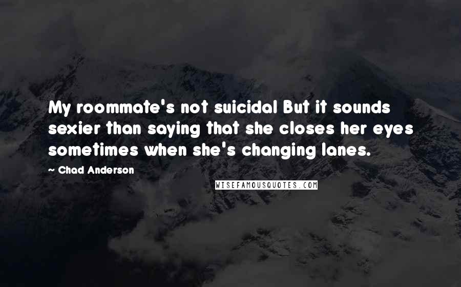 Chad Anderson Quotes: My roommate's not suicidal But it sounds sexier than saying that she closes her eyes sometimes when she's changing lanes.