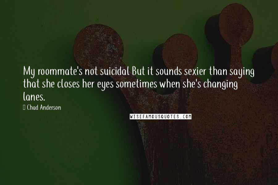 Chad Anderson Quotes: My roommate's not suicidal But it sounds sexier than saying that she closes her eyes sometimes when she's changing lanes.