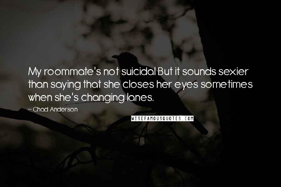 Chad Anderson Quotes: My roommate's not suicidal But it sounds sexier than saying that she closes her eyes sometimes when she's changing lanes.