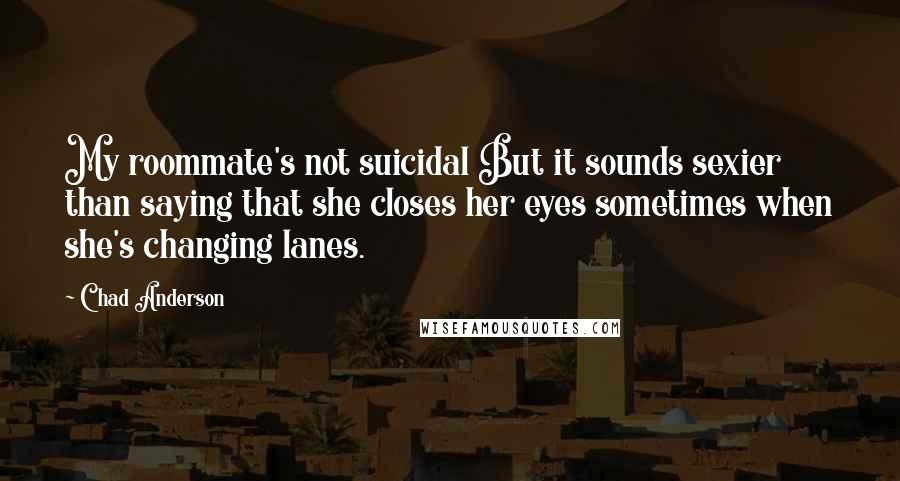 Chad Anderson Quotes: My roommate's not suicidal But it sounds sexier than saying that she closes her eyes sometimes when she's changing lanes.