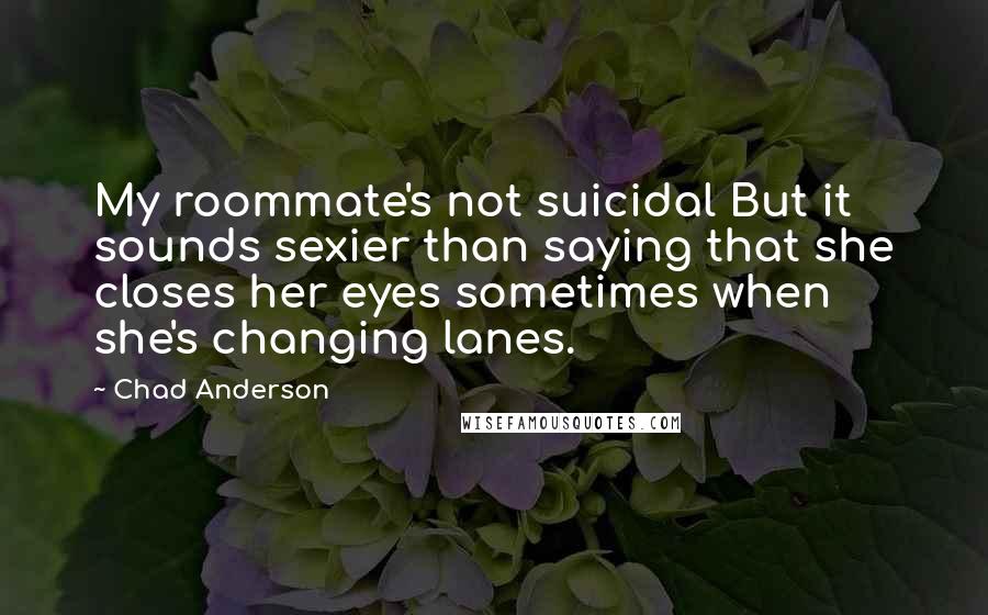 Chad Anderson Quotes: My roommate's not suicidal But it sounds sexier than saying that she closes her eyes sometimes when she's changing lanes.