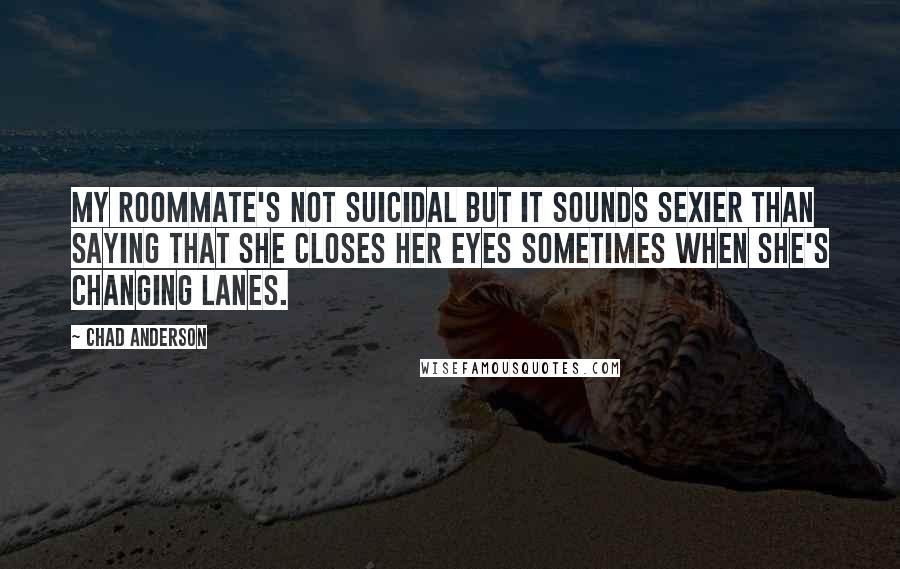 Chad Anderson Quotes: My roommate's not suicidal But it sounds sexier than saying that she closes her eyes sometimes when she's changing lanes.