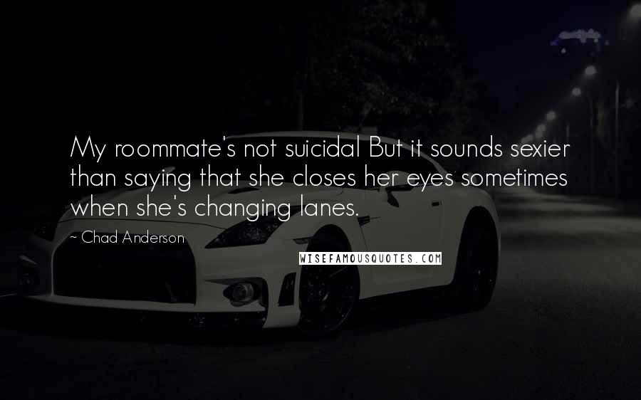 Chad Anderson Quotes: My roommate's not suicidal But it sounds sexier than saying that she closes her eyes sometimes when she's changing lanes.