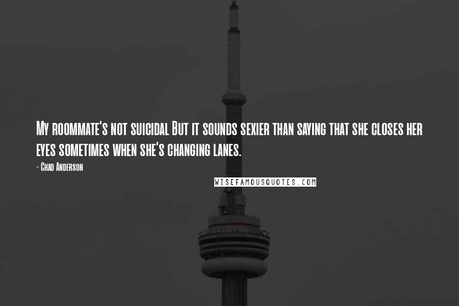 Chad Anderson Quotes: My roommate's not suicidal But it sounds sexier than saying that she closes her eyes sometimes when she's changing lanes.
