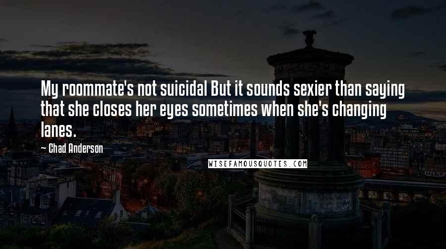 Chad Anderson Quotes: My roommate's not suicidal But it sounds sexier than saying that she closes her eyes sometimes when she's changing lanes.