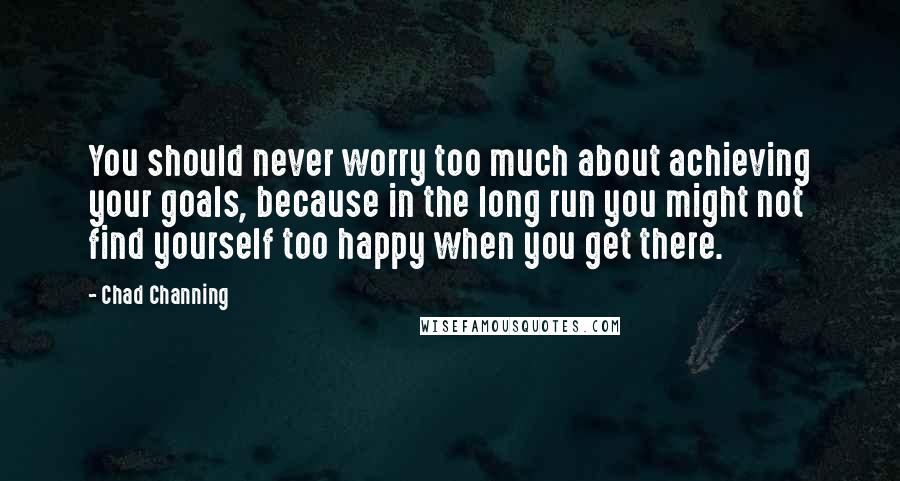 Chad Channing Quotes: You should never worry too much about achieving your goals, because in the long run you might not find yourself too happy when you get there.