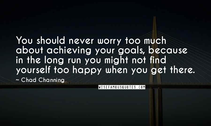 Chad Channing Quotes: You should never worry too much about achieving your goals, because in the long run you might not find yourself too happy when you get there.