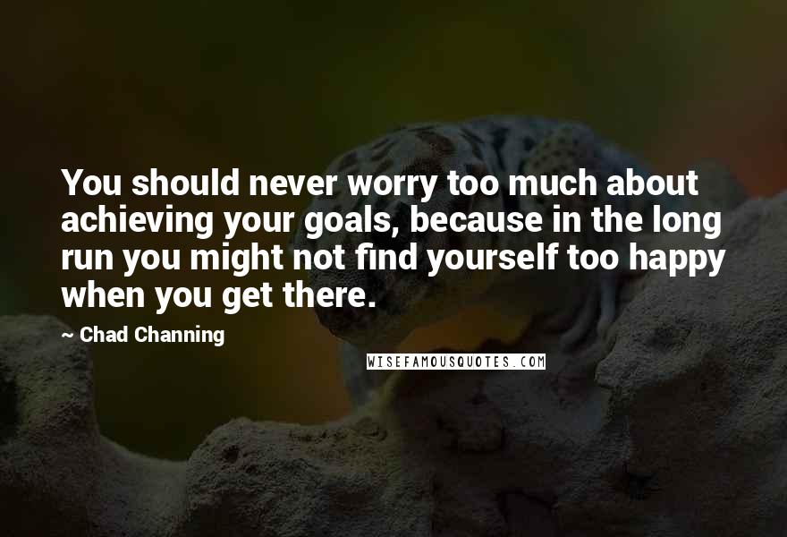 Chad Channing Quotes: You should never worry too much about achieving your goals, because in the long run you might not find yourself too happy when you get there.