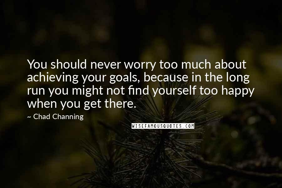 Chad Channing Quotes: You should never worry too much about achieving your goals, because in the long run you might not find yourself too happy when you get there.