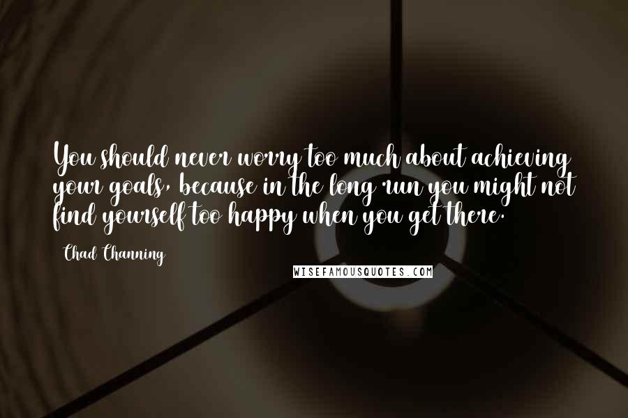 Chad Channing Quotes: You should never worry too much about achieving your goals, because in the long run you might not find yourself too happy when you get there.