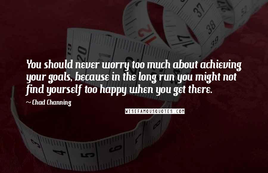 Chad Channing Quotes: You should never worry too much about achieving your goals, because in the long run you might not find yourself too happy when you get there.