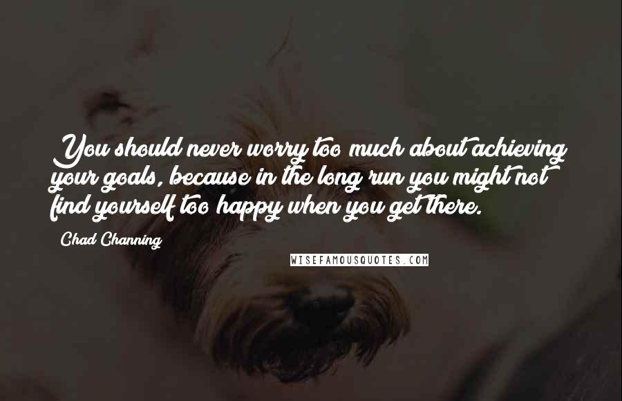 Chad Channing Quotes: You should never worry too much about achieving your goals, because in the long run you might not find yourself too happy when you get there.