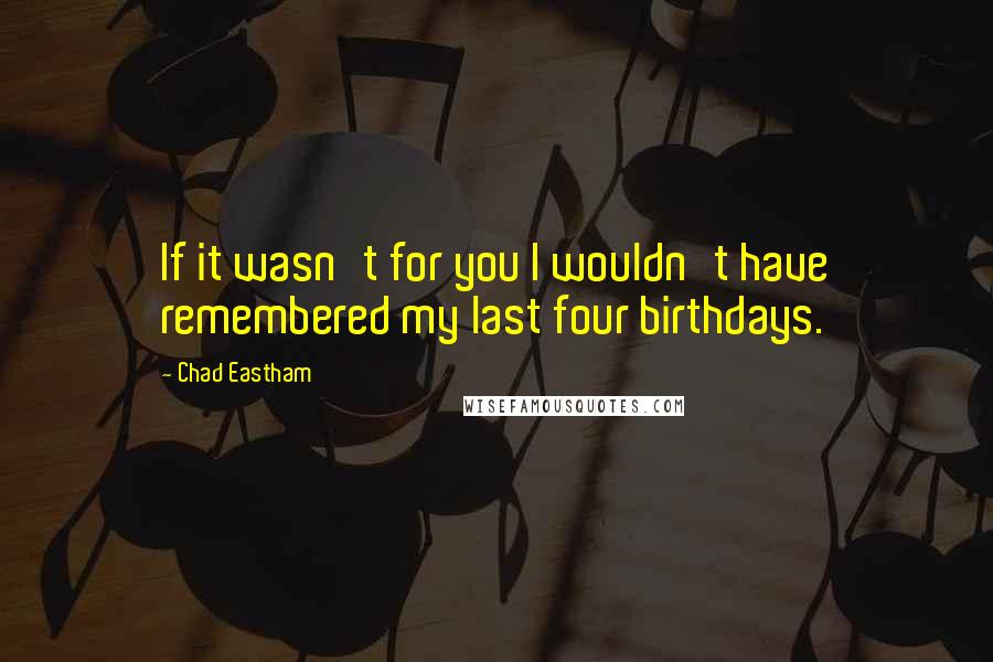 Chad Eastham Quotes: If it wasn't for you I wouldn't have remembered my last four birthdays.