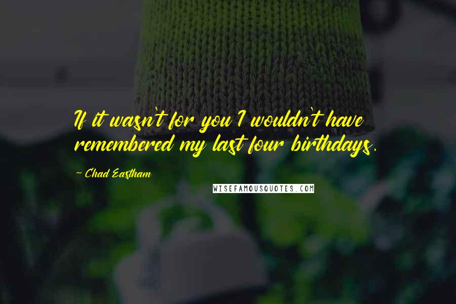Chad Eastham Quotes: If it wasn't for you I wouldn't have remembered my last four birthdays.