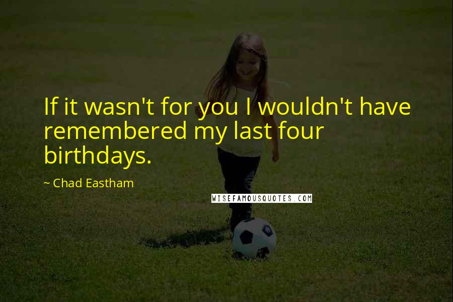 Chad Eastham Quotes: If it wasn't for you I wouldn't have remembered my last four birthdays.