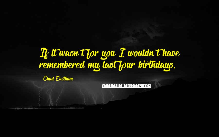 Chad Eastham Quotes: If it wasn't for you I wouldn't have remembered my last four birthdays.