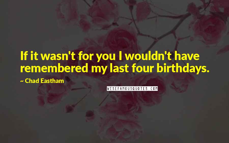Chad Eastham Quotes: If it wasn't for you I wouldn't have remembered my last four birthdays.