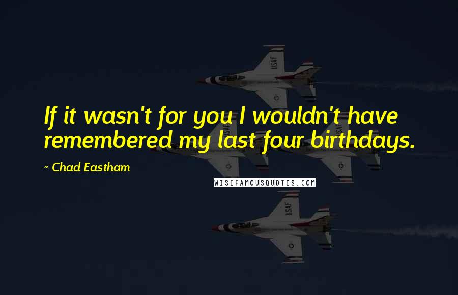 Chad Eastham Quotes: If it wasn't for you I wouldn't have remembered my last four birthdays.