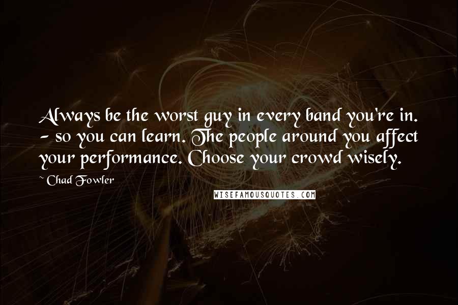 Chad Fowler Quotes: Always be the worst guy in every band you're in. - so you can learn. The people around you affect your performance. Choose your crowd wisely.