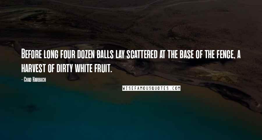 Chad Harbach Quotes: Before long four dozen balls lay scattered at the base of the fence, a harvest of dirty white fruit.