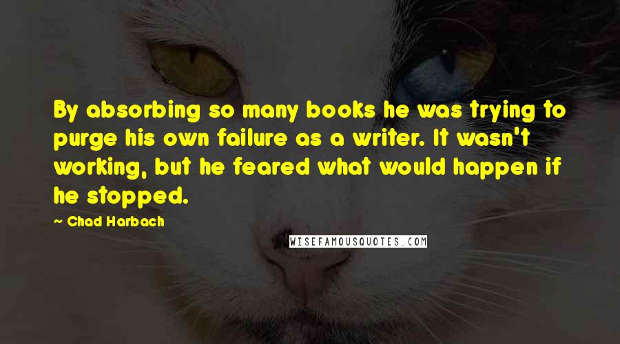 Chad Harbach Quotes: By absorbing so many books he was trying to purge his own failure as a writer. It wasn't working, but he feared what would happen if he stopped.
