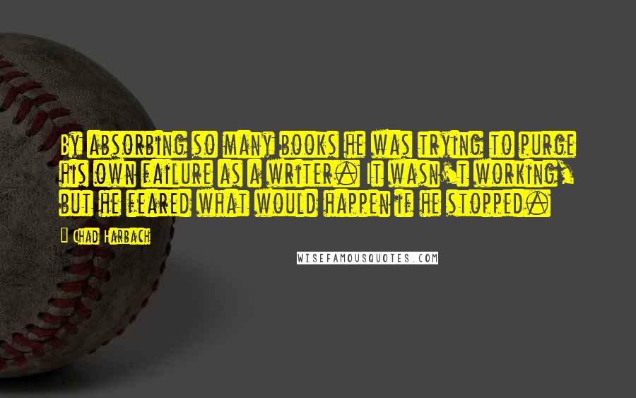 Chad Harbach Quotes: By absorbing so many books he was trying to purge his own failure as a writer. It wasn't working, but he feared what would happen if he stopped.
