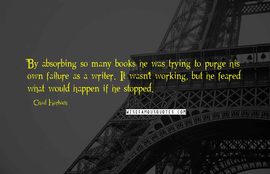 Chad Harbach Quotes: By absorbing so many books he was trying to purge his own failure as a writer. It wasn't working, but he feared what would happen if he stopped.