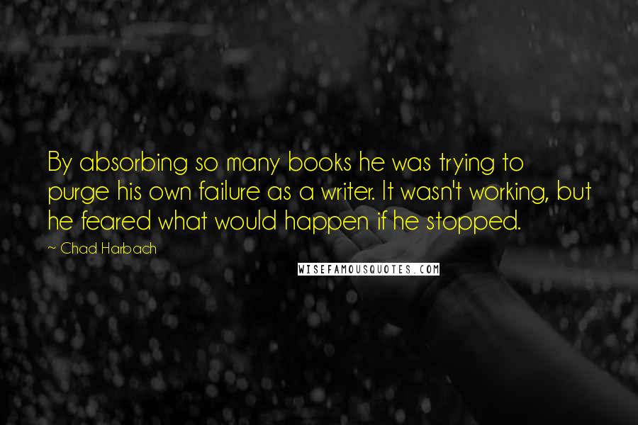 Chad Harbach Quotes: By absorbing so many books he was trying to purge his own failure as a writer. It wasn't working, but he feared what would happen if he stopped.