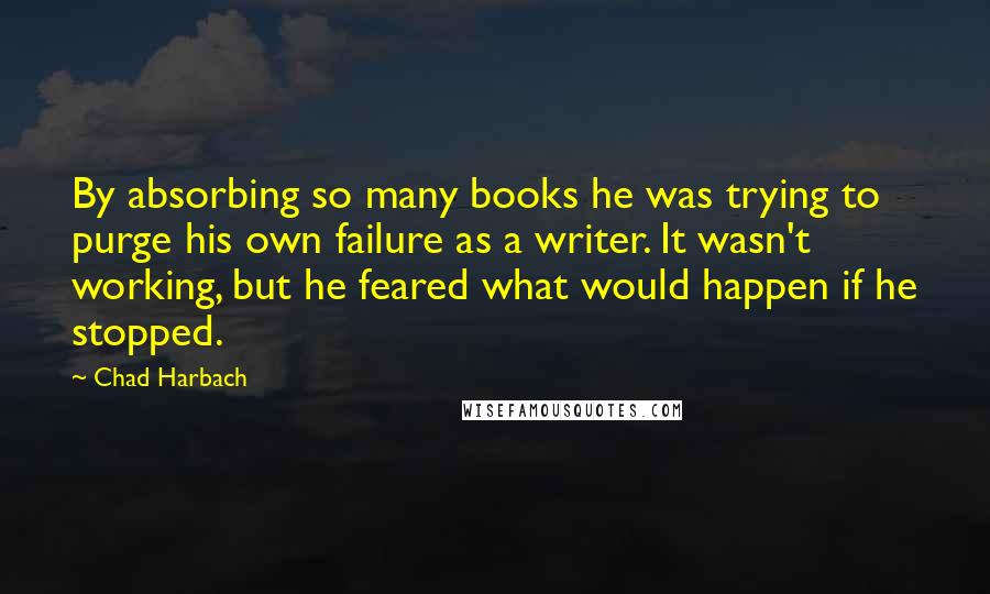 Chad Harbach Quotes: By absorbing so many books he was trying to purge his own failure as a writer. It wasn't working, but he feared what would happen if he stopped.