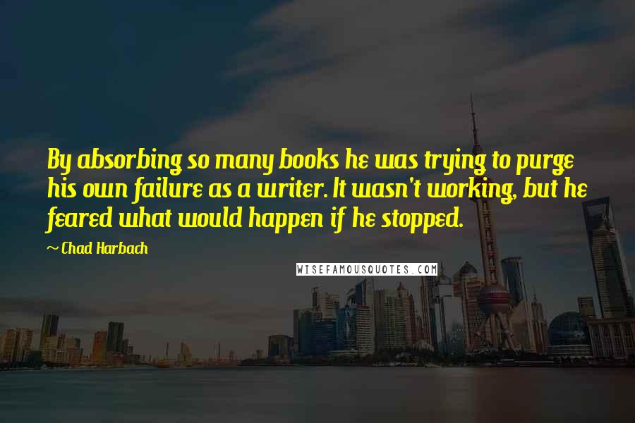 Chad Harbach Quotes: By absorbing so many books he was trying to purge his own failure as a writer. It wasn't working, but he feared what would happen if he stopped.
