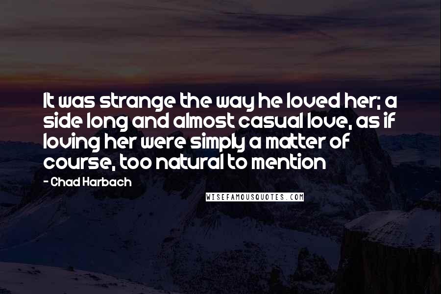 Chad Harbach Quotes: It was strange the way he loved her; a side long and almost casual love, as if loving her were simply a matter of course, too natural to mention