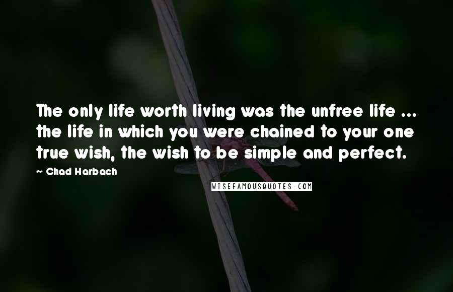 Chad Harbach Quotes: The only life worth living was the unfree life ... the life in which you were chained to your one true wish, the wish to be simple and perfect.