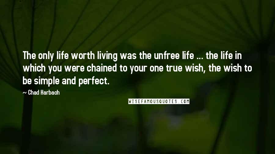 Chad Harbach Quotes: The only life worth living was the unfree life ... the life in which you were chained to your one true wish, the wish to be simple and perfect.