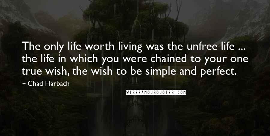 Chad Harbach Quotes: The only life worth living was the unfree life ... the life in which you were chained to your one true wish, the wish to be simple and perfect.