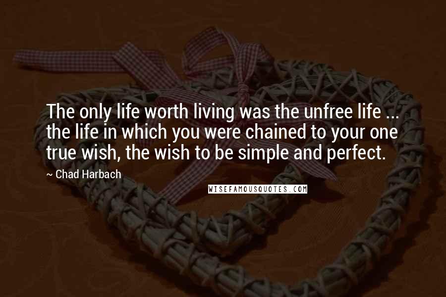 Chad Harbach Quotes: The only life worth living was the unfree life ... the life in which you were chained to your one true wish, the wish to be simple and perfect.