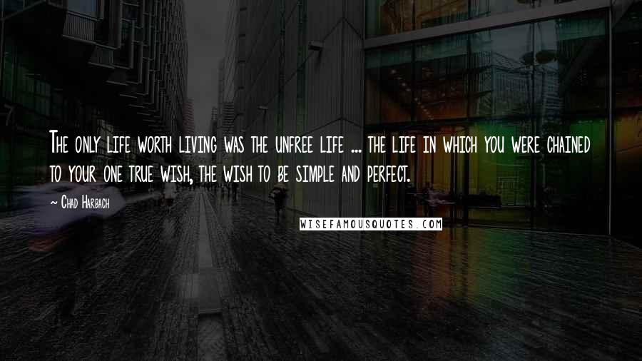 Chad Harbach Quotes: The only life worth living was the unfree life ... the life in which you were chained to your one true wish, the wish to be simple and perfect.