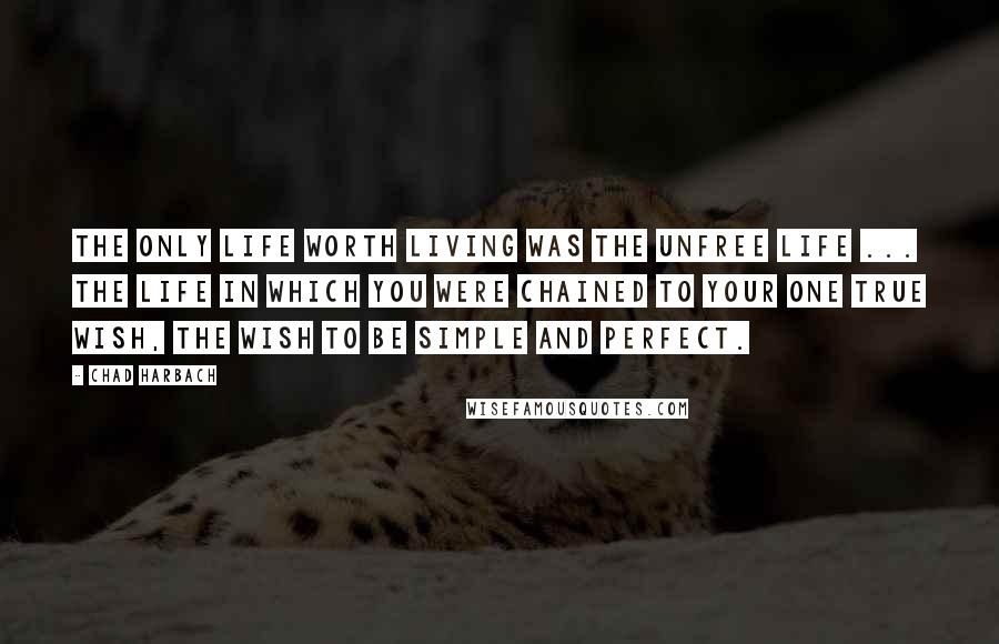 Chad Harbach Quotes: The only life worth living was the unfree life ... the life in which you were chained to your one true wish, the wish to be simple and perfect.