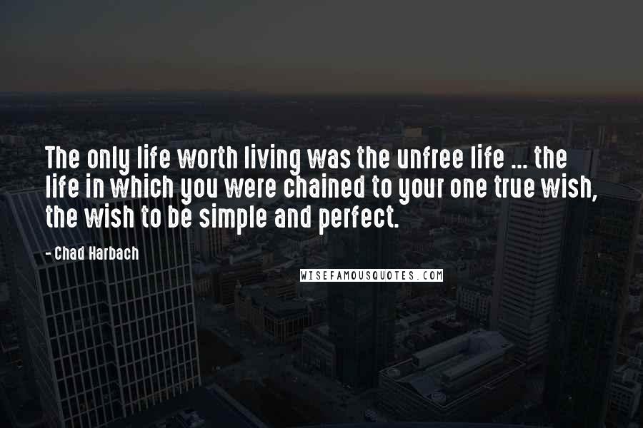 Chad Harbach Quotes: The only life worth living was the unfree life ... the life in which you were chained to your one true wish, the wish to be simple and perfect.