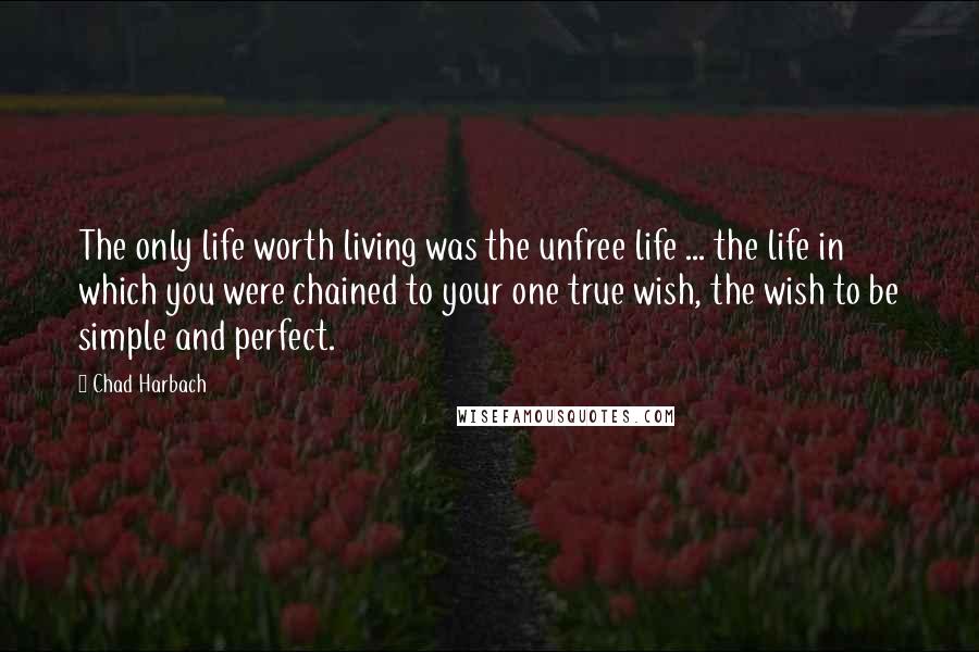 Chad Harbach Quotes: The only life worth living was the unfree life ... the life in which you were chained to your one true wish, the wish to be simple and perfect.