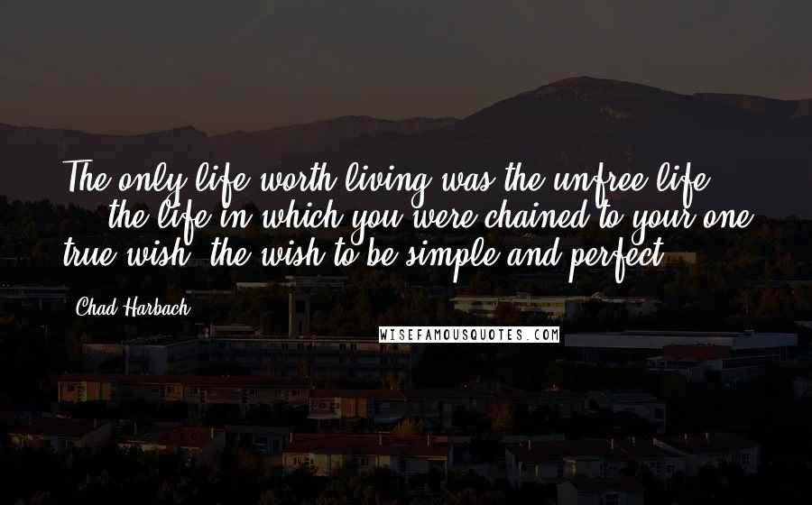 Chad Harbach Quotes: The only life worth living was the unfree life ... the life in which you were chained to your one true wish, the wish to be simple and perfect.