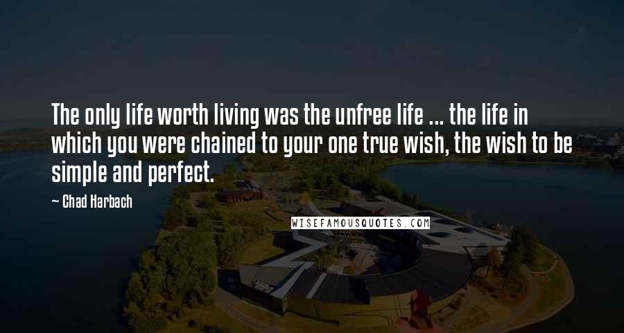 Chad Harbach Quotes: The only life worth living was the unfree life ... the life in which you were chained to your one true wish, the wish to be simple and perfect.