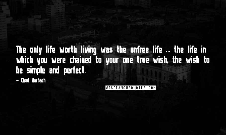 Chad Harbach Quotes: The only life worth living was the unfree life ... the life in which you were chained to your one true wish, the wish to be simple and perfect.