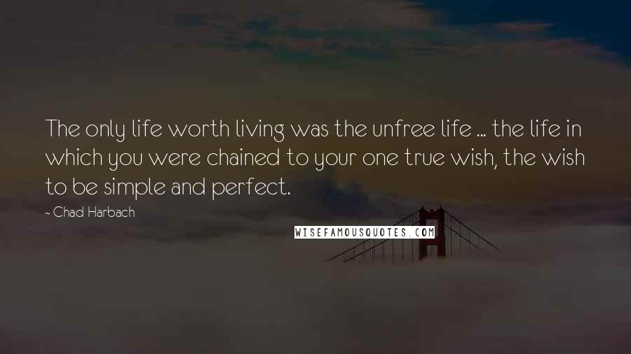 Chad Harbach Quotes: The only life worth living was the unfree life ... the life in which you were chained to your one true wish, the wish to be simple and perfect.