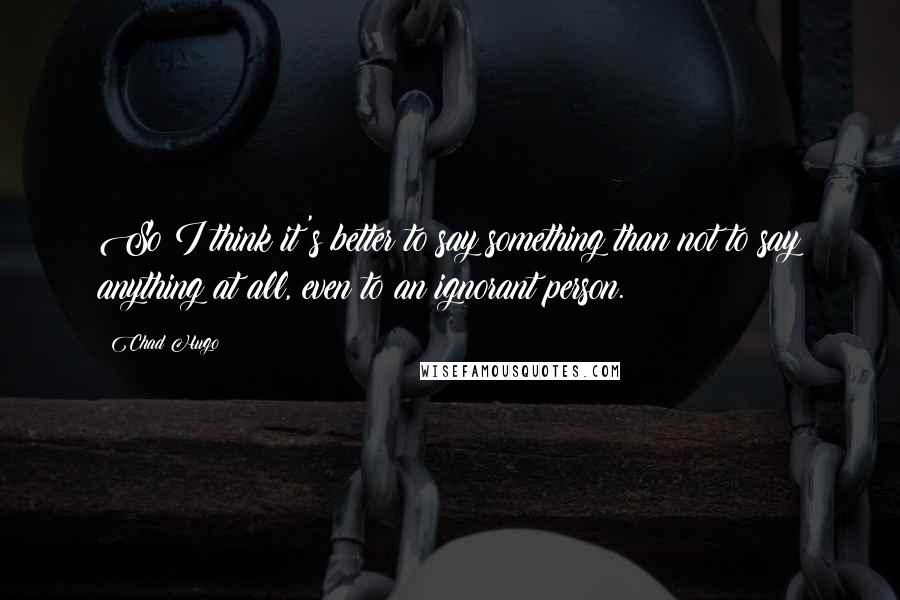 Chad Hugo Quotes: So I think it's better to say something than not to say anything at all, even to an ignorant person.