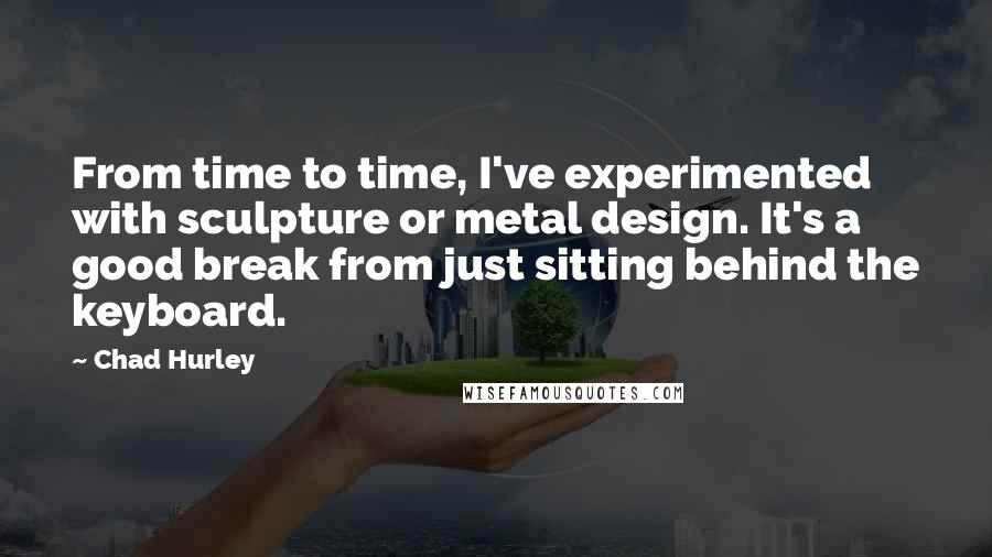 Chad Hurley Quotes: From time to time, I've experimented with sculpture or metal design. It's a good break from just sitting behind the keyboard.