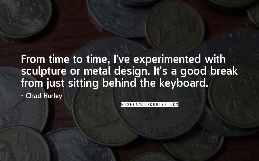 Chad Hurley Quotes: From time to time, I've experimented with sculpture or metal design. It's a good break from just sitting behind the keyboard.