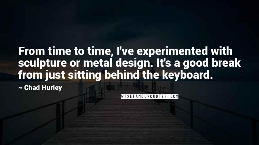 Chad Hurley Quotes: From time to time, I've experimented with sculpture or metal design. It's a good break from just sitting behind the keyboard.