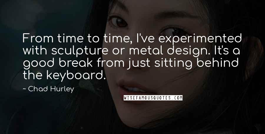 Chad Hurley Quotes: From time to time, I've experimented with sculpture or metal design. It's a good break from just sitting behind the keyboard.