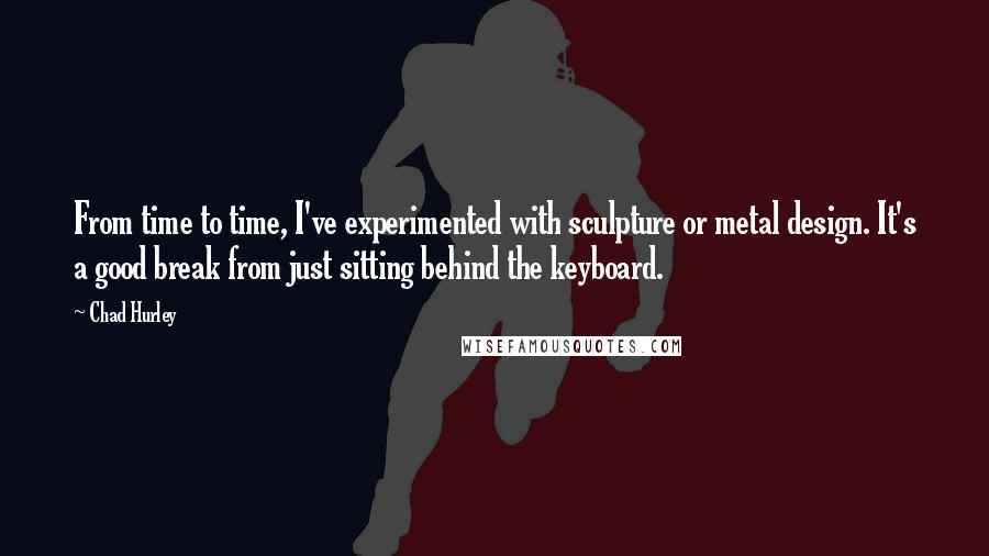 Chad Hurley Quotes: From time to time, I've experimented with sculpture or metal design. It's a good break from just sitting behind the keyboard.